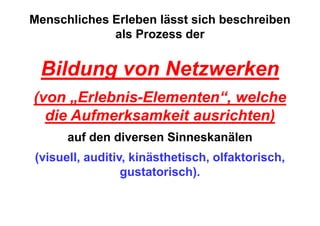 Menschliches Erleben lässt sich beschreiben
             als Prozess der


 Bildung von Netzwerken
(von „Erlebnis-Elementen“, welche
  die Aufmerksamkeit ausrichten)
      auf den diversen Sinneskanälen
(visuell, auditiv, kinästhetisch, olfaktorisch,
                 gustatorisch).
 