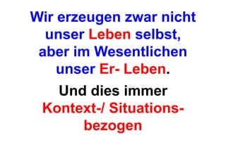 Wir erzeugen zwar nicht
  unser Leben selbst,
 aber im Wesentlichen
    unser Er- Leben.
   Und dies immer
 Kontext-/ Situations-
      bezogen
 