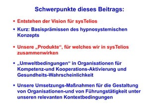 Schwerpunkte dieses Beitrags:
Entstehen der Vision für sysTelios
Kurz: Basisprämissen des hypnosystemischen
Konzepts

Unsere „Produkte“, für welches wir in sysTelios
zusammenwirken

„Umweltbedingungen“ in Organisationen für
Kompetenz-und Kooperations-Aktivierung und
Gesundheits-Wahrscheinlichkeit

Unsere Umsetzungs-Maßnahmen für die Gestaltung
von Organisationen-und von Führungstätigkeit unter
unseren relevanten Kontextbedingungen
 