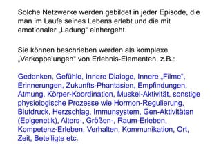 Solche Netzwerke werden gebildet in jeder Episode, die
man im Laufe seines Lebens erlebt und die mit
emotionaler „Ladung“ einhergeht.

Sie können beschrieben werden als komplexe
„Verkoppelungen“ von Erlebnis-Elementen, z.B.:

Gedanken, Gefühle, Innere Dialoge, Innere „Filme“,
Erinnerungen, Zukunfts-Phantasien, Empfindungen,
Atmung, Körper-Koordination, Muskel-Aktivität, sonstige
physiologische Prozesse wie Hormon-Regulierung,
Blutdruck, Herzschlag, Immunsystem, Gen-Aktivitäten
(Epigenetik), Alters-, Größen-, Raum-Erleben,
Kompetenz-Erleben, Verhalten, Kommunikation, Ort,
Zeit, Beteiligte etc.
 