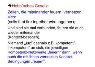 Hebb´sches Gesetz:
Zellen, die miteinander feuern, vernetzen
sich:
(cells that fire together wire together);
Und sind sie mal verbunden, feuern sie auch
wieder miteinander
(Kontext-bezogen).
Niemand „ist“ deshalb z.B. kompetent/
inkompetent“ an sich, die jeweiligen
Kompetenz-Netzwerke „feuern“ dann, wenn
auch die mit ihnen vernetzten Kontext-
Bedingungen „feuern“.
 