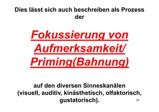 Dies lässt sich auch beschreiben als Prozess
                     der


     Fokussierung von
     Aufmerksamkeit/
     Priming(Bahnung)
      auf den diversen Sinneskanälen
(visuell, auditiv, kinästhetisch, olfaktorisch,
                 gustatorisch).              23
 