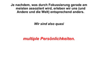 Je nachdem, was durch Fokussierung gerade am
   meisten assoziiert wird, erleben wir uns (und
    Andere und die Welt) entsprechend anders.


              Wir sind also quasi



       multiple Persönlichkeiten.
 