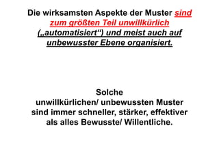 Die wirksamsten Aspekte der Muster sind
      zum größten Teil unwillkürlich
  („automatisiert“) und meist auch auf
     unbewusster Ebene organisiert.




                 Solche
 unwillkürlichen/ unbewussten Muster
sind immer schneller, stärker, effektiver
    als alles Bewusste/ Willentliche.
 