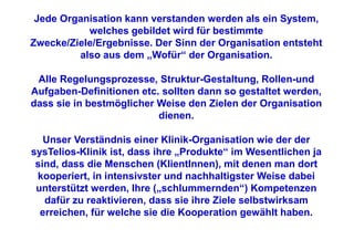 Jede Organisation kann verstanden werden als ein System,
           welches gebildet wird für bestimmte
Zwecke/Ziele/Ergebnisse. Der Sinn der Organisation entsteht
         also aus dem „Wofür“ der Organisation.

 Alle Regelungsprozesse, Struktur-Gestaltung, Rollen-und
Aufgaben-Definitionen etc. sollten dann so gestaltet werden,
dass sie in bestmöglicher Weise den Zielen der Organisation
                          dienen.

   Unser Verständnis einer Klinik-Organisation wie der der
sysTelios-Klinik ist, dass ihre „Produkte“ im Wesentlichen ja
 sind, dass die Menschen (KlientInnen), mit denen man dort
 kooperiert, in intensivster und nachhaltigster Weise dabei
 unterstützt werden, Ihre („schlummernden“) Kompetenzen
   dafür zu reaktivieren, dass sie ihre Ziele selbstwirksam
  erreichen, für welche sie die Kooperation gewählt haben.
 