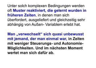 Unter solch komplexen Bedingungen werden
oft Muster reaktiviert, die gelernt wurden in
früheren Zeiten, in denen man sich
überfordert, ausgeliefert und gleichzeitig sehr
abhängig von Außen- Variablem erlebt hat.

Man „verwechselt“ sich quasi unbewusst
mit jemand, der man einmal war, in Zeiten
mit weniger Steuerungs- und Autonomie-
Möglichkeiten. Und im nächsten Moment
wertet man sich dafür ab.
 