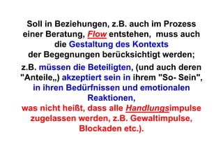 Soll in Beziehungen, z.B. auch im Prozess
 einer Beratung, Flow entstehen, muss auch
          die Gestaltung des Kontexts
  der Begegnungen berücksichtigt werden;
z.B. müssen die Beteiligten, (und auch deren
"Anteile„) akzeptiert sein in ihrem "So- Sein",
    in ihren Bedürfnissen und emotionalen
                  Reaktionen,
was nicht heißt, dass alle Handlungsimpulse
   zugelassen werden, z.B. Gewaltimpulse,
                Blockaden etc.).
 