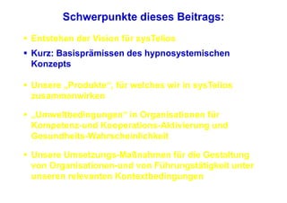Schwerpunkte dieses Beitrags:
Entstehen der Vision für sysTelios
Kurz: Basisprämissen des hypnosystemischen
Konzepts

Unsere „Produkte“, für welches wir in sysTelios
zusammenwirken

„Umweltbedingungen“ in Organisationen für
Kompetenz-und Kooperations-Aktivierung und
Gesundheits-Wahrscheinlichkeit

Unsere Umsetzungs-Maßnahmen für die Gestaltung
von Organisationen-und von Führungstätigkeit unter
unseren relevanten Kontextbedingungen
 