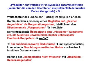 „Produkte“, für welches wir in sysTelios zusammenwirken
(immer für die von den KlientInnen als zieldienlich definierten
                   Entwicklungsziele) z.B.:

Wertschätzendes „Abholen“ (Pacing) im aktuellen Erleben.
Kontinuierliches, konsequentes Begleiten auf „gleicher
Augenhöhe“ als Kooperationspartner, letztlich mit den
KlientInnen als „Vorgesetzten“ für ihre Ziele.
Kontextbezogene Übersetzung aller „Probleme“/ Symptome
etc. als Ausdruck unwillkürlicher/bisher unbewusster
Feedback-Kompetenz       wofür?

   Für anerkennenswerte Bedürfnisse  mit systematischer,
kompetenter Beachtung somatischer Marker als Ausdruck
intuitiven Gesamtwissens.

Haltung des „kompetenten Nicht-Wissens“ mit „Realitäten-
Kellner-Angeboten“
 