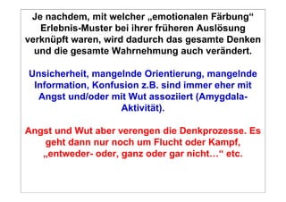 Je nachdem, mit welcher „emotionalen Färbung“
   Erlebnis-Muster bei ihrer früheren Auslösung
verknüpft waren, wird dadurch das gesamte Denken
  und die gesamte Wahrnehmung auch verändert.

Unsicherheit, mangelnde Orientierung, mangelnde
 Information, Konfusion z.B. sind immer eher mit
  Angst und/oder mit Wut assoziiert (Amygdala-
                   Aktivität).

Angst und Wut aber verengen die Denkprozesse. Es
   geht dann nur noch um Flucht oder Kampf,
   „entweder- oder, ganz oder gar nicht…“ etc.
 