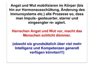 Angst und Wut mobilisieren im Körper (bis
hin zur Hormonausschüttung, Änderung des
 Immunsystems etc.) alle Prozesse so, dass
    man Impuls- gesteuerter, starrer und
           eingeengter re- agiert.

 Herrschen Angst und Wut vor, macht das
       Menschen schlicht dümmer.

 (obwohl sie grundsätzlich über viel mehr
   Intelligenz und Kompetenzen generell
             verfügen könnten!!!)
 