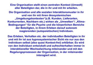 Eine Organisation stellt einen zentralen Kontext (Umwelt)
     aller Beteiligten dar, die in ihr und mit ihr arbeiten.
 Die Organisation und alle sozialen Interaktionsmuster in ihr
           und von ihr mit ihren ökosystemischen
     „Umgebungskontexten“(z.B. Kunden, Lieferanten,
Konkurrenten, Nachbarn etc.) wirken als „Umwelten“/ „Klima-
Bedingungen“ für die Psyche und die körperlichen Bereiche
      der Beteiligten, in ihrem Erleben darauf autonom
         reagierenden (autopoietischen) Individuen.

Das Erleben, Verhalten etc. der individuellen Beteiligten in ihr
und mit ihr ist aus hypnosystemischer Sicht nie nur aus den
Individuen selbst (also quasi Kontext-frei) erklärbar. Es wird
von den Individuen entwickelt und aufrechterhalten immer in
  interaktioneller Wechselwirkung miteinander und mit den
 Regelungsprozessen der Organisation, in der miteinander
                       interagiert wird.
 