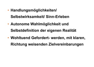 • Handlungsmöglichkeiten/
 Selbstwirksamkeit/ Sinn-Erleben
• Autonome Wahlmöglichkeit und
 Selbstdefinition der eigenen Realität
• Wohltuend Gefordert- werden, mit klaren,
 Richtung weisenden Zielvereinbarungen
 