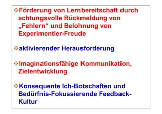 Förderung von Lernbereitschaft durch
achtungsvolle Rückmeldung von
„Fehlern“ und Belohnung von
Experimentier-Freude

aktivierender Herausforderung

Imaginationsfähige Kommunikation,
Zielentwicklung

Konsequente Ich-Botschaften und
Bedürfnis-Fokussierende Feedback-
Kultur
 