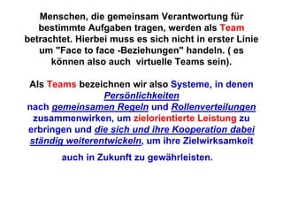 Menschen, die gemeinsam Verantwortung für
   bestimmte Aufgaben tragen, werden als Team
betrachtet. Hierbei muss es sich nicht in erster Linie
   um "Face to face -Beziehungen" handeln. ( es
      können also auch virtuelle Teams sein).

Als Teams bezeichnen wir also Systeme, in denen
                Persönlichkeiten
nach gemeinsamen Regeln und Rollenverteilungen
 zusammenwirken, um zielorientierte Leistung zu
erbringen und die sich und ihre Kooperation dabei
ständig weiterentwickeln, um ihre Zielwirksamkeit
        auch in Zukunft zu gewährleisten.
 