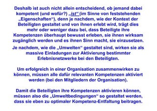 Deshalb ist auch nicht allein entscheidend, ob jemand dabei
  kompetent (und wofür?) „ist“ (im Sinne von feststehenden
   „Eigenschaften“), denn je nachdem, wie der Kontext der
   Beteiligten gestaltet und von ihnen erlebt wird, trägt dies
       mehr oder weniger dazu bei, dass Beteiligte ihre
Kompetenzen überhaupt bewusst erleben, sie ihnen wirksam
zugänglich werden und es ihnen Sinn macht, sie einzusetzen.
Je nachdem, wie die „Umwelten“ gestaltet sind, wirken sie als
      massive Einladungen zur Aktivierung bestimmter
          Erlebnisnetzwerke bei den Beteiligten.

 Um erfolgreich in einer Organisation zusammenwirken zu
können, müssen alle dafür relevanten Kompetenzen aktiviert
      werden (bei den Mitgliedern der Organisation).

 Damit die Beteiligten ihre Kompetenzen aktivieren können,
müssen also die „Umweltbedingungen“ so gestaltet werden,
dass sie eben zu optimaler Kompetenz-Entfaltung beitragen.
 