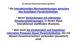 Zu diesem Zusammenwirken gehören

* die interaktionellen Wechselwirkungen zwischen
          den beteiligten Persönlichkeiten,

       * deren Verbindungen mit relevanten
      Situationsbedingungen, in denen diese
        Interaktionen stattfinden (Kontext),

     * aber auch die emotionalen und kognitiven
internalen Prozesse dieser Persönlichkeiten, die mit
  diesem Zusammenwirken verbunden (assoziiert)
                        sind.
 