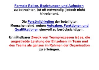 Formale Rollen, Beziehungen und Aufgaben
   zu betrachten, ist oft notwendig, jedoch nicht
                    hinreichend.

      Die Persönlichkeiten der beteiligten
Menschen sind neben Aufgaben, Funktionen und
  Qualifikationen sinnvoll zu berücksichtigen .

Unmittelbarer Zweck von Teamprozessen ist es, die
 angestrebte Leistung der Einzelnen im Team und
des Teams als ganzes im Rahmen der Organisation
                  zu erbringen.
 