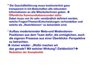 * Die Geschäftsführung muss kontinuierlich ganz
 transparent in Ich-Botschaften alle relevanten
 Informationen an alle MitarbeiterInnen geben.
 Öffentliche Kommunikationsrunden dafür.
 Dabei muss von ihr sehr verständlich definiert werden,
 welche Fragen/Themen/Entscheidungen verhandelbar und
 welche als „Restriktionen“ zu behandeln sind.

* Aufbau moderierender Meta-und Moderatoren-
 Positionen aus dem Team dafür, die ermöglichen, auch
 die eigenen Prozesse aus einer Überblicks- Perspektive
 zu betrachten.
   immer wieder: „Wofür machen wir
 das gerade? Mit welcher Wirkung? Zieldienlich?
 Reduktion der Komplexität.
 