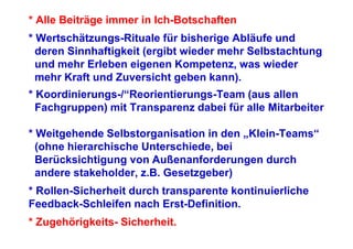 * Alle Beiträge immer in Ich-Botschaften
* Wertschätzungs-Rituale für bisherige Abläufe und
  deren Sinnhaftigkeit (ergibt wieder mehr Selbstachtung
  und mehr Erleben eigenen Kompetenz, was wieder
  mehr Kraft und Zuversicht geben kann).
* Koordinierungs-/“Reorientierungs-Team (aus allen
  Fachgruppen) mit Transparenz dabei für alle Mitarbeiter

* Weitgehende Selbstorganisation in den „Klein-Teams“
  (ohne hierarchische Unterschiede, bei
  Berücksichtigung von Außenanforderungen durch
  andere stakeholder, z.B. Gesetzgeber)
* Rollen-Sicherheit durch transparente kontinuierliche
Feedback-Schleifen nach Erst-Definition.
* Zugehörigkeits- Sicherheit.
 