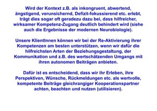 Wird der Kontext z.B. als inkongruent, abwertend,
 ängstigend, verunsichernd, Defizit-fokussierend etc. erlebt,
   trägt dies sogar oft geradezu dazu bei, dass hilfreicher,
wirksamer Kompetenz-Zugang deutlich behindert wird (siehe
     auch die Ergebnisse der modernen Neurobiologie).

Unsere KlientInnen können wir bei der Re-Aktivierung ihrer
 Kompetenzen am besten unterstützen, wenn wir dafür die
    hilfreichsten Arten der Beziehungsgestaltung, der
Kommunikation und z.B. des wertschätzenden Umgangs mit
           ihren autonomen Beiträgen anbieten.

   Dafür ist es entscheidend, dass wir ihr Erleben, ihre
Perspektiven, Wünsche, Rückmeldungen etc. als wertvolle,
 kompetente Beiträge gleichrangiger Kooperationspartner
        achten, beachten und nutzen (utilisieren).
 