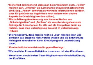 •*Sicherheit dahingehend, dass man beim Verändern auch „Fehler“
  machen darf, „Irrtümer“ als Lernchance erlaubt und achtenswert
  sind.(Sog. „Fehler“ bewertet als wertvolle Informationen darüber,
  dass für gewünschte Ergebnisse noch weitere oder andere
  Aspekte berücksichtigt werden sollten).
* Wertschätzung/Anerkennung von Kommunikation von
  „Schwierigkeiten“ und „Fehlern“ als verantwortungsbewusste
  Beiträge für Lernchancen für alle und als Kompetenz dafür, zu
  melden, dass man Unterstützung braucht        Unterstützungs
  -Rituale
* Die Perspektive, dass man es noch so „gut“ machen kann und
 dennoch das Ergebnis nicht voraus wissen und die Entwicklung
 nicht ganz kontrollieren kann. Ermutigung und Unterstützung
 dabei.
* Kontinuierliche Intervisions-Gruppen-Meetings.
*Wöchentliche Prozess-Reflektion zusammen mit den KlientInnen.
* Moderation durch andere Team-Mitglieder oder Geschäftsführung
  bei Konflikten.
 