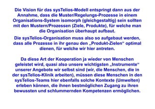 Die Vision für das sysTelios-Modell entspringt dann aus der
  Annahme, dass die Muster/Regelungs-Prozesse in einem
Organisations-System isomorph (gleichgestaltig) sein sollten
mit den Mustern/Prozessen (Ziele, Produkte), für welche man
             die Organisation überhaupt aufbaut.
Die sysTelios-Organisation muss also so aufgebaut werden,
dass alle Prozesse in ihr genau den „Produkt-Zielen“ optimal
             dienen, für welche wir hier antreten.

    Da diese Art der Kooperation ja wieder von Menschen
 geleistet wird, quasi also unsere wichtigsten „Instrumente“
 unserer Angebote wir selbst sind (wir, die Menschen, die in
der sysTelios-Klinik arbeiten), müssen diese Menschen in den
 sysTelios-Teams hier ebenfalls solche Kontexte (Umwelten)
  erleben können, die ihnen bestmöglichen Zugang zu ihren
 bewussten und schlummernden Kompetenzen ermöglichen.
 