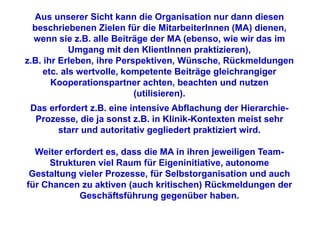 Aus unserer Sicht kann die Organisation nur dann diesen
  beschriebenen Zielen für die MitarbeiterInnen (MA) dienen,
  wenn sie z.B. alle Beiträge der MA (ebenso, wie wir das im
            Umgang mit den KlientInnen praktizieren),
z.B. ihr Erleben, ihre Perspektiven, Wünsche, Rückmeldungen
     etc. als wertvolle, kompetente Beiträge gleichrangiger
       Kooperationspartner achten, beachten und nutzen
                           (utilisieren).
 Das erfordert z.B. eine intensive Abflachung der Hierarchie-
  Prozesse, die ja sonst z.B. in Klinik-Kontexten meist sehr
       starr und autoritativ gegliedert praktiziert wird.

  Weiter erfordert es, dass die MA in ihren jeweiligen Team-
     Strukturen viel Raum für Eigeninitiative, autonome
 Gestaltung vieler Prozesse, für Selbstorganisation und auch
für Chancen zu aktiven (auch kritischen) Rückmeldungen der
             Geschäftsführung gegenüber haben.
 