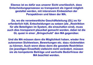 Ebenso ist es dafür aus unserer Sicht unerlässlich, dass
 Entscheidungsprozesse so transparent als irgend möglich
     gestaltet werden, mit intensivem Einbeziehen der
              Perspektiven und Ideen der MA.

    Da, wo die verantwortliche Geschäftsleitung (GL) es für
 erforderlich hält, Entscheidungen zu setzen (als „Restriktion
  für alle Beteiligten im System, die einzuhalten sind), muss
auch dies transparent plausibel gemacht werden, dabei ist die
     GL quasi in einer „Bringschuld“ den MA gegenüber.

Und die MA müssen dann die Möglichkeit haben, wieder ihre
autonomen Sichtweisen, Bewertungen etc. dazu rückmelden
 zu können. Auch wenn diese dann die gesetzte Restriktion
 (im jeweiligen Einzelfall) vielleicht nicht verändert, müssen
 sie als kompetente Beiträge und wertvolle Bedürfnisse der
                    MA beachtet werden.
 
