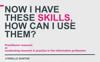 NOW I HAVE
THESE SKILLS,
HOW CAN I USE
THEM?
Practitioner research
or
conducting research in practice in the information profession

LYNDELLE GUNTON
 
