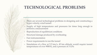 TECHNOLOGICAL PROBLEMS
– There are several technological problems in designing and constructing a
hyper-velocity wind tunnel:
– Supply of high temperatures and pressures for times long enough to
perform a measurement
– Reproduction of equilibrium conditions
– Structural damage produced by overheating
– Fast instrumentation
– Power requirements to run the tunnel
– Simulations of a flow at 5.5 km/s, 45 km altitude would require tunnel
temperatures of over 9000 K, and a pressure of 3 GPa
 
