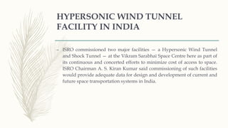 HYPERSONIC WIND TUNNEL
FACILITY IN INDIA
– ISRO commissioned two major facilities — a Hypersonic Wind Tunnel
and Shock Tunnel — at the Vikram Sarabhai Space Centre here as part of
its continuous and concerted efforts to minimize cost of access to space.
ISRO Chairman A. S. Kiran Kumar said commissioning of such facilities
would provide adequate data for design and development of current and
future space transportation systems in India.
 