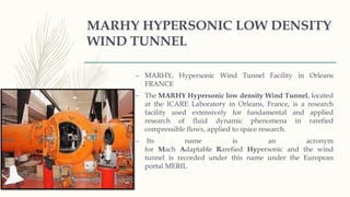 MARHY HYPERSONIC LOW DENSITY
WIND TUNNEL
– MARHY, Hypersonic Wind Tunnel Facility in Orleans
FRANCE
– The MARHY Hypersonic low density Wind Tunnel, located
at the ICARE Laboratory in Orleans, France, is a research
facility used extensively for fundamental and applied
research of fluid dynamic phenomena in rarefied
compressible flows, applied to space research.
– Its name is an acronym
for Mach Adaptable Rarefied Hypersonic and the wind
tunnel is recorded under this name under the European
portal MERIL
 