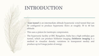 INTRODUCTION
– Gun tunnel is an intermediate altitude hypersonic wind tunnel that can
be configured to produce hypersonic flows at roughly 30 to 40 km
altitude.
– This uses a piston for isentropic compression.
– The hypersonic facility at IISC Bangalore, India has a high enthalpy gun
tunnel, which can produce Schlieren imaging (Schlieren imaging is a
method to visualize density variations in transparent media) and
produce up to 8 mega joules of energy.
 