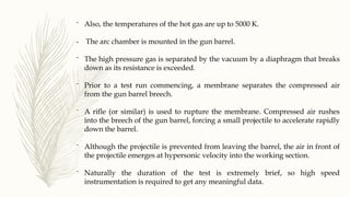 ⁻ Also, the temperatures of the hot gas are up to 5000 K.
- The arc chamber is mounted in the gun barrel.
⁻ The high pressure gas is separated by the vacuum by a diaphragm that breaks
down as its resistance is exceeded.
⁻ Prior to a test run commencing, a membrane separates the compressed air
from the gun barrel breech.
⁻ A rifle (or similar) is used to rupture the membrane. Compressed air rushes
into the breech of the gun barrel, forcing a small projectile to accelerate rapidly
down the barrel.
⁻ Although the projectile is prevented from leaving the barrel, the air in front of
the projectile emerges at hypersonic velocity into the working section.
⁻ Naturally the duration of the test is extremely brief, so high speed
instrumentation is required to get any meaningful data.
 