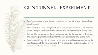 GUN TUNNEL - EXPERIMENT
– Configuration of a gun tunnel is similar to that of a free piston driven
shock tunnel.
– This tunnel is also comprised of a driver gas reservoir, diaphragm,
piston, test gas section or barrel, nozzle and test section cum dump tank.
– During the experiment, diaphragms are put in the respective locations
and desired pressure is attained in the test gas section and dump tank.
– Continuous filling of the piston driver gas in the driver section bursts the
diaphragm and the high pressure driver gas rushes in the barrel or driver
section which sets piston in motion.
 