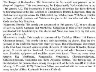 The Temple of Brahmadeva: The Brahmadeva in this temple was postured in the
shape of Lingakara. This was constructed by Rajavasireddy Venkatadrinaidu in the
18th century A.D. The Brahmadeva in the Lingakara posture has four faces directed
to four directions so this idol is turned as Chaturmukha Brahma Lingeswara. Here the
Brahma Deva appears to have the total control over all directions. With Saiva temples
in front and back positions and Vaishnava temples in the two sides and other four
Gods in other four directions.
Nageswara Temple: This temple was constructed in 14th century A.D. by two village
officers by names Kantenna and Murthenna. Galigopura in front of the temple was
constructed with beautiful style. The chariot and Nandi idol were very big that were
present in this temple.
Bhimeswara temple: This temple as constructed by Chalukya Bhima I of Eastern
Chalukyan dynasty. This temple is in two stairs resembling the chariot. They are two
sarovars in the Chebrolu region with plenty of water. The archaeological exploration
in the town have revealed various aspects like coins of Satavahana, Ikshvaku, Roman
period, Terracota articles, Rouletted, Aretaine, pottery and other Terracota images,
toys. Buddhist sculptures and neolithic stone axes found. There are some other
temples like Virabhadra, Ranganadha, Venugopala, Chandramouleswara,
Sahasralingeswara, Narasimha and three Anjaneya temples. The famous idol of
Kalabhadra is the prominent one among those present in Chebrolu area (D.V. Krishna
Murthy, D. Veeraiah, 1972). Trilochana Pallava was credited with the construction of
many temples of Siva. Kuduvethi Svaram at Chebrolu
 