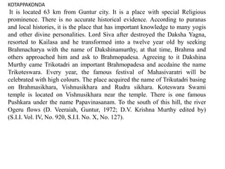 KOTAPPAKONDA
It is located 63 km from Guntur city. It is a place with special Religious
prominence. There is no accurate historical evidence. According to puranas
and local histories, it is the place that has important knowledge to many yogis
and other divine personalities. Lord Siva after destroyed the Daksha Yagna,
resorted to Kailasa and he transformed into a twelve year old by seeking
Brahmacharya with the name of Dakshinamurthy, at that time, Brahma and
others approached him and ask to Brahmopadesa. Agreeing to it Dakshina
Murthy came Trikotadri an important Brahmopadesa and accdaine the name
Trikoteswara. Every year, the famous festival of Mahasivaratri will be
celebrated with high colours. The place acquired the name of Trikutadri basing
on Brahmasikhara, Vishnusikhara and Rudra sikhara. Koteswara Swami
temple is located on Vishnusikhara near the temple. There is one famous
Pushkara under the name Papavinasanam. To the south of this hill, the river
Ogeru flows (D. Veeraiah, Guntur, 1972; D.V. Krishna Murthy edited by)
(S.I.I. Vol. IV, No. 920, S.I.I. No. X, No. 127).
 