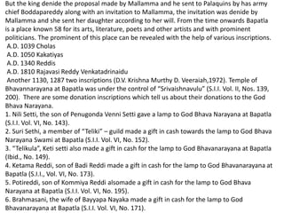 But the king denide the proposal made by Mallamma and he sent to Palaquins by has army
chief Boddapareddy along with an invitation to Mallamma, the invitation was denide by
Mallamma and she sent her daughter according to her will. From the time onwards Bapatla
is a place known 58 for its arts, literature, poets and other artists and with prominent
politicians. The prominent of this place can be revealed with the help of various inscriptions.
A.D. 1039 Cholas
A.D. 1050 Kakatiyas
A.D. 1340 Reddis
A.D. 1810 Rajavasi Reddy Venkatadrinaidu
Another 1130, 1287 two inscriptions (D.V. Krishna Murthy D. Veeraiah,1972). Temple of
Bhavannarayana at Bapatla was under the control of “Srivaishnavulu” (S.I.I. Vol. II, Nos. 139,
200). There are some donation inscriptions which tell us about their donations to the God
Bhava Narayana.
1. Nili Setti, the son of Penugonda Venni Setti gave a lamp to God Bhava Narayana at Bapatla
(S.I.I. Vol. VI, No. 143).
2. Suri Sethi, a member of “Teliki” – guild made a gift in cash towards the lamp to God Bhava
Narayana Swami at Bapatla (S.I.I. Vol. VI, No. 152).
3. “Telikula”, Keti setti also made a gift in cash for the lamp to God Bhavanarayana at Bapatla
(Ibid., No. 149).
4. Ketama Reddi, son of Badi Reddi made a gift in cash for the lamp to God Bhavanarayana at
Bapatla (S.I.I., Vol. VI, No. 173).
5. Potireddi, son of Kommiya Reddi alsomade a gift in cash for the lamp to God Bhava
Narayana at Bapatla (S.I.I. Vol. VI, No. 195).
6. Brahmasani, the wife of Bayyapa Nayaka made a gift in cash for the lamp to God
Bhavanarayana at Bapatla (S.I.I. Vol. VI, No. 171).
 