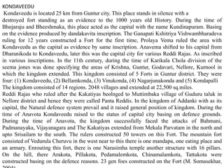 KONDAVEEDU
Kondaveedu is located 25 km from Guntur city. This place stands in silence with a
destroyed fort standing as an evidence to the 1000 years old History. During the time of
Bhojaraju and Bheeshmaka, this place acted as the capital with the name Kundinapuram. Basing
on the evidence produced by dandakavita inscription. The Ganapati Kshitriya Vishwambharadeva
ruling for 12 years constructed a Fort for the first time, Prolaya Vema ruled the area with
Kondaveedu as the capital as evidence by same inscription. Anavema shifted to his capital from
Dharanikoda to Kondaveedu, later this was the capital city for various Reddi Rajas. As inscribed
in various inscriptions. In the 11th century, during the time of Karikala Chola division of the
seema jones was done specifying the areas of Krishna, Guntur, Godavari, Nellore, Kurnool in
which the kingdom extended. This kingdom consisted of 5 Forts in Guntur district. They were
four: (1) Kondaveedu, (2) Bellamkonda, (3) Vinukonda, (4) Nagarjunakonda and (5) Kondapalli
The kingdom consisted of 14 regions. 2048 villages and extended at 22,500 sq.miles.
Reddi Rajas who ruled after the Kakatiyas beolnged to Muttimbaka village of Guduru taluk in
Nellore district and hence they were called Panta Reddis. In the kingdom of Addanki with as its
capital, the Natural defence system prevail and it raised general position of kingdom. During the
time of Anavota Kondaveedu raised to the status of capital city basing on defence grounds.
During the time of Anavota, the kingdom successfully faced the attacks of Bahmani,
Padmanayaka, Vijayanagara and The Kakatiyas extended from Mekala Parvatam in the north and
upto Srisailam to the south. The rulers constructed 50 towers on this Fort. The mountain fort
consisted of Vedurula Cheruvu in the west near to this there is one mandapa, one eating place and
an armary. Enrouting this fort, there is one Narasimha temple another structure with 16 pillars.
On the hill, there Arakota, Pillakota, Pedamalemkota, Chinamalamkota, Tattukota were
constructed basing on the defence reasons. 23 gen foes constructed on the Fort (M. Somasekhar,
 