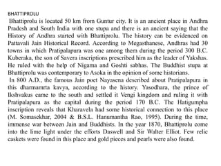 BHATTIPROLU
Bhattiprolu is located 50 km from Guntur city. It is an ancient place in Andhra
Pradesh and South India with one stupa and there is an ancient saying that the
History of Andhra started with Bhattiprolu. The history can be evidenced on
Pattavali Jain Historical Record. According to Megasthanese, Andhras had 30
towns in which Pratipalapura was one among them during the period 300 B.C.
Kuberaka, the son of Savera inscriptions prescribed him as the leader of Yakshas.
He ruled with the help of Nigama and Goshti sabhas. The Buddhist stupa at
Bhattiprolu was contemporary to Asoka in the opinion of some historians.
In 800 A.D., the famous Jain poet Nayasena described about Pratipalapura in
this dharmamrta kavya, according to the history. Yasodhara, the prince of
Ikshvakus came to the south and settled it Vengi kingdom and ruling it with
Pratipalapura as the capital during the period 170 B.C. The Hatigumpha
inscription reveals that Kharavela had some historical connection to this place
(M. Somasekhar, 2004 & B.S.L. Hanumantha Rao, 1995). During the time,
immense war between Jain and Buddhists. In the year 1870, Bhattiprolu come
into the lime light under the efforts Daswell and Sir Walter Elliot. Few relic
caskets were found in this place and gold pieces and pearls were also found.
 