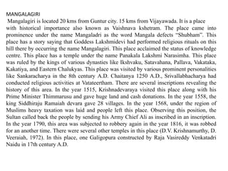 MANGALAGIRI
Mangalagiri is located 20 kms from Guntur city. 15 kms from Vijayawada. It is a place
with historical importance also known as Vaishnava kshetram. The place came into
prominence under the name Mangaladri as the word Mangala defects “Shubham”. This
place has a story saying that Goddess Lakshmidevi had performed religious rituals on this
hill there by occurring the name Mangalagiri. This place acclaimed the status of knowledge
centre. This place has a temple under the name Panakala Lakshmi Narasimha. This place
was ruled by the kings of various dynasties like Ikshvaku, Satavahana, Pallava, Vakataka,
Kakatiya, and Eastern Chalukyas. This place was visited by various prominent personalities
like Sankaracharya in the 8th century A.D. Chaitanya 1250 A.D., Srivallabhacharya had
conducted religious activities at Vatateertham. There are several inscriptions revealing the
history of this area. In the year 1515, Krishnadevaraya visited this place along with his
Prime Minister Thimmarusu and gave huge land and cash donations. In the year 1558, the
king Siddhiraju Ramaiah devara gave 28 villages. In the year 1568, under the region of
Muslims heavy taxation was laid and people left this place. Observing this position, the
Sultan called back the people by sending his Army Chief Ali as inscribed in an inscription.
In the year 1790, this area was subjected to robbery again in the year 1816, it was robbed
for an another time. There were several other temples in this place (D.V. Krishnamurthy, D.
Veeraiah, 1972). In this place, one Galigopura constructed by Raja Vasireddy Venkatadri
Naidu in 17th century A.D.
 
