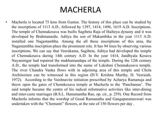 MACHERLA
• Macherla is located 75 kms from Guntur. The history of this place can be studied by
the inscriptions of 1113 A.D., followed by 1397, 1414, 1496, 1619 A.D. Inscriptions.
The temple of Chennakesava was builts Sagibeta Raja of Haiheya dynasty and it was
developed by Brahmanaidu. Aditya the son of Makambika in the year 1113 A.D.
installed one Nagastambha. Among the all these inscriptions of this area, the
Nagastambha inscription place the prominent role. It has 94 lines by observing various
inscriptions. We can say that Veerakama, Sagibeta, Aditya had developed the temple
of Chennakesava during 14th century A.D. In the year 1414, Jandhyala Kesava
Nayanimgar had repaired the mukhamandapa of the temple. During the 12th century
A.D., the temple had transformed into the name of Lakshmi Chennakesava temple.
The river Chandra Vanka flows with in adjoining area of this temple and Chola
Architecture can be witnessed in this region (D.V. Krishna Murthy, D. Veeraiah,
1972). According to the Vaishnavite initiation prescribed by Acharya Ramanuja and
threw open the gates of Chennkesava temple at Macherla to the ‘Panchamas’. The
said temple became the centre of his radical reformative activities like inter-dining
and inter-caste marriages (B.S.L. Hanumantha Rao, op. cit., p. 259). One Record from
Macherla informs that the worship of Good Ramanatha and Gangaparameswari was
undertaken with the “Chemanti” flowers, at the rate of 150 flowers per day .
 