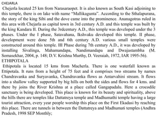 CHEJARLA
Chejerla located 25 km from Narasaraopet. It is also known as South Kasi adjoining to
this temple, there is on lake with name “Mallikagunta”. According to the Sthalapurana,
the story of the king Sibi and the dove came into the prominence. Ananagotras ruled in
this area with Chejarla as capital town in 3rd century A.D. and this temple was built by
the king Kandara II. During the 3rdcentury A.D., this temple was developed under the 3
phases. Under the I phase, Satavahana, Ikshvaku developed this temple. II phase,
development were done 5th and 6th century A.D. various small temples were
constructed around this temple. III Phase during 7th century A.D., it was developed by
installing Sivalinga, Mahamandapa, Nandimandapa and Dwajastambha (M.
Somasekhar, 2004, p. 148; D.V. Krishna Murthy, D. Veeraiah, 1972, IAR 1995-56).
ETHIPOTALA
Ethipotala is located 15 kms from Macherla. There is one waterfall known as
Ettipotala. It runs from a height of 75 feet and it comprises two streams by names
Chandravanka and Suryavanka, Chandravanka flows as Antarvahini stream. It flows
into a shallow valley supported by big hills on both the sides and flows for 4 kms. and
there by joins the River Krishna at a place called Gangapadalu. Here a crocodile
sanctuary is being developed. This place is known for its beauty and spirituality, above
the hills there are temples like Dattatreya temple and Madhumathi temple having a large
tourist attraction, every year people worship this place on the First Ekadasi by reaching
this place. There are tunnels in between the Dattatreya and Madhumati temples (Andhra
Pradesh, 1998 SEP Monthly;
 