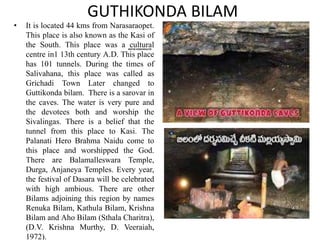 GUTHIKONDA BILAM
GUTHIKONDA
BILAM
• It is located 44 kms from Narasaraopet.
This place is also known as the Kasi of
the South. This place was a cultural
centre in1 13th century A.D. This place
has 101 tunnels. During the times of
Salivahana, this place was called as
Grichadi Town Later changed to
Guttikonda bilam. There is a sarovar in
the caves. The water is very pure and
the devotees both and worship the
Sivalingas. There is a belief that the
tunnel from this place to Kasi. The
Palanati Hero Brahma Naidu come to
this place and worshipped the God.
There are Balamalleswara Temple,
Durga, Anjaneya Temples. Every year,
the festival of Dasara will be celebrated
with high ambious. There are other
Bilams adjoining this region by names
Renuka Bilam, Kathula Bilam, Krishna
Bilam and Aho Bilam (Sthala Charitra),
(D.V. Krishna Murthy, D. Veeraiah,
1972).
 