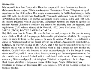 PEDAKAKANI
It is located 6 kms from Guntur city. There is a temple with name Bramaramba Sameta
Malleswara Swami temple. This is also known as Bhanuvasura Centre. This place as equal
importance as that of Srisailam. This temple was constructed by Sri Krishnadevaraya. In the
year 1515 A.D., this temple was developed by Vasireddy Venkatadri Naidu in 18th century.
In Pedakakani town, there is an another Venugopala Swami Temple. In the year 1515 A.D.,
Sri Krishna Devaraya visited Vijayawada, Mangalagiri temples and there by appoint his
minister Renturi Chittrusu to construct the temples by endorsing him the necessary cash
requirements (D.V. Krishna Murthy ed. D. Veeraiah, 1972) (Kota Ravikumar, 2003).
DARGA (EDGA) SAYYAD BAJI BABA DARGA
Baji Baba was born in Macca. He was the last one and youngest to his parents among
seven children. He decided to propagate Islam and to get Moksham of Allahi. To propagate
Islam, he came to India. In that process, he came to Andhra Pradesh. He established a
shelter in Pedakakani and he was buried alive in that ashram. According to local historical
evidences, he was buried alive in 1517 A.D., later it has become an auspicious place for
Muslims and as well as Hindus. It is famous place as Baji Shaheed for both Hindus and
Muslims. On all Fridays, six thousand to seven thousand people visit this Darga. In every
month, one Friday which comes before Amavasya nearly ten thousand people come to this
place. At the time of annual festival, which is celebrated in the month of November, every
year nearly 20 thousand people visit this place. This festival is performed for ten days.
Shaik Gouse Mohiddin is the present trustee of this Darga. People of this family are
considered as trustees of this Darga (By local sources). 80% of the pilgrims visiting this
place are Hindus.
 