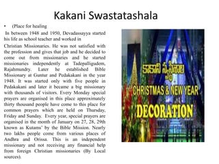 Kakani Swastatashala
• (Place for healing
In between 1948 and 1950, Devadassayya started
his life as school teacher and worked in
Christian Missionaries. He was not satisfied with
the profession and gives that job and he decided to
come out from missionaries and he started
missionaries independently at Tadepalligudem,
Rajahmundry. Later he established Bible
Missionary at Guntur and Pedakakani in the year
1948. It was started only with five people in
Pedakakani and later it became a big missionary
with thousands of visitors. Every Monday special
prayers are organised in this place approximately
thirty thousand people have come to this place for
common prayers which are held on Thursday,
Friday and Sunday. Every year, special prayers are
organised in the month of January on 27, 28, 29th
known as Kutams’ by the Bible Mission. Nearly
two lakhs people come from various places of
Andhra and Orissa. This is an independent
missionary and not receiving any financial help
from foreign Christian missionaries (By Local
sources).
 
