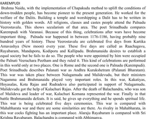 KAREMPUDI
Brahma Naidu, with the implementation of Chapakudu method to uplift the conditions of
down-trodden people, has become pioneer to the present generation. He worked for the
welfare of the Dalits. Building a temple and worshipping a Dalit has to be written in
history with golden words. All religions, classes and castes people attend the Palnadu
Veerostavalu. This shows secularism of that area. The poet Srinadhudu compares
Karempudi with Varanasi. Because of this thing, celebrations after wars have become
important thing. Palnadu war happened in between 1176-1186, having probably nine
hundred years of history. These Veerostavalu are celebrated five days from Kartika
Amavashya (New moon) every year. These five days are called as Raachagavu,
Rayabaram, Mandaporu, Kodiporu and Kallipadu. Brahmanaidu desires to establish a
equal society but he fails to do so. The people who were appointed by him were occupied
the Palnati Veerachara Peetham and they ruled it. This kind of celebrations are performed
in this world only at two places. One is Rome and the second one is Palnadu (Karempudi).
Poet Srinadhudu describes Palanati war as Andhra Kurukshetram (Palanati Bharatam).
This war was taken place between Nalagamudu and Malidevudu, but their ministers
Nagamma and Brahmanaidu played very important roles. In this war, Kakatiyas,
Hoyasalas, Kota Rajas and Rudradeva also participated in support of Nalagamudu.
Malidevudu got the help of Kalachuri Rajas. After the death of Balachandra, who was son
of Malideva and leader of war, Kalachuri Komana represented the war. Finally in that
battle Brahmanaidu defeats. It is said, he gives up everything and he spends spiritual life.
This war is being celebrated five days ceremonies. This war is compared with
Mahabharata war and there are some similarities are there. As rivalry in Mahabharata, in
this war cocks fighting has an important place. Alaraju Rayabaram is compared with Sri
Krishna Rayabaram. Balachandra is compared with Abhimanya.
 