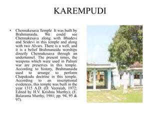 KAREMPUDI
• Chennakesava Temple It was built by
Brahmanaidu. We could see
Chennakesava along with Bhudevi
and Sridevi in this temple and along
with two Alvars. There is a well, and
it is a belief Brahmanaidu worships
directly Chennakesava through an
undertunnel. The present times, the
weapons which were used in Palnati
war are preserves in this temple.
According to history, Brahmanaidu
used to arrange to perform
Chapakudu doctrine in this temple.
According to an inscriptional
evidences, this temple was built in the
year 1315 A.D. (D. Veeraiah, 1972;
Edited by H.V. Krishna Murthy); (E.
Balarama Murthy, 1981; pp. 94, 95 &
97).
 