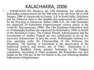 KALACHAKRA, 2006
• – AMARAVATI His Holiness, the 14th Dalailama was offered the
Kalachakra empowerment for the 30th time in his life from 5th to 16th
January, 2006 at Amaravathi in Guntur, A.P. in South India. Dalailama
and his followers believe that Buddha has empowered his followers
for the first time at Amaravati. Before 2006 A.D., the 14th Dalailama
has organised 29 Kalachakra Empowerments various places in the
world (G. Satyanarayana, 2006). The 14th Dalailama Kalachakra held
at: Norbulingka Institute has organised the Kalachakra, 2006 on behalf
of the Busshokai Centre. The Central Tibetan Administration and the
Government of Andhra Pradesh are also collaborated to set up the
necessary infrastructure to host the event. Norbulingka Institute is a
trust operating under the Chairmanship of His Holiness, the
Dalailama. The Institute is committed to the preservation of the
traditional creative and literary arts of Tibet. Kalachakra is a
Vajrayana Buddhist Tantric practice belonging to the Highest
yogatantras. According to Tibet scriptures, the Kalachakra was first
taught on the 15th day of the 3rd March in the year following Buddha
Sakyamunis Enlightenment.
 